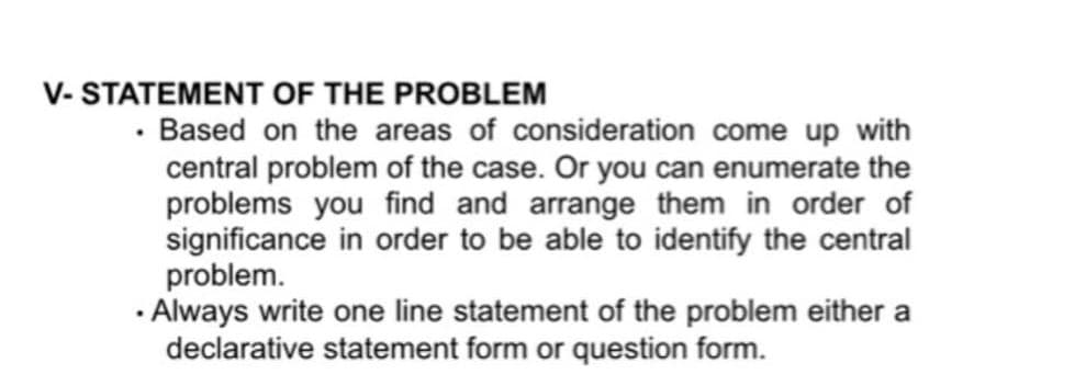V- STATEMENT OF THE PROBLEM
· Based on the areas of consideration come up with
central problem of the case. Or you can enumerate the
problems you find and arrange them in order of
significance in order to be able to identify the central
problem.
· Always write one line statement of the problem either a
declarative statement form or question form.
