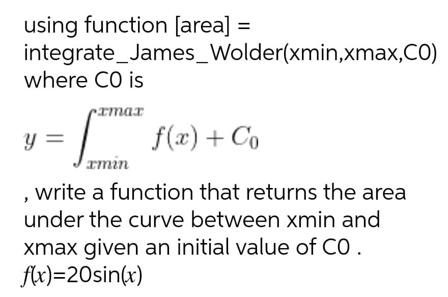 using function [area] =
integrate_James_Wolder(xmin,xmax,CO)
where CO is
Imar
y =
=
rmin
f(x) + Co
, write a function that returns the area
under the curve between xmin and
xmax given an initial value of CO .
flx)=20sin(x)
