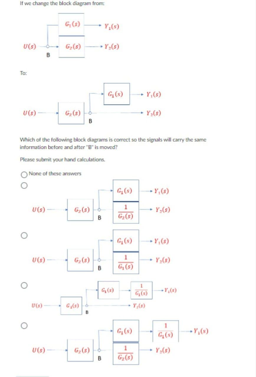 If we change the block diagram from:
U(s)
To:
U (s)
U (s)
U (s)
B
U(s)
G₁ (s)
None of these answers
U (s)
G₂ (s)
G₂ (s)
B
Which of the following block diagrams is correct so the signals will carry the same
information before and after "B" is moved?
Please submit your hand calculations.
G₂ (s)
G₂ (s)
G₁(s) 6
B
G₂ (s)
B
B
Y₁(s)
Y₂ (s)
B
G₁ (s)
G₁ (s)
G₁ (s)
1
G₂ (s)
G₁ (s)
1
G₁ (s)
- Y, (s)
G₁ (s)
1
G₂ (s)
Y₂(s)
1
G₁(s)
Y,(s)
→Y, (s)
Y₂(s)
- Y, (s)
Y₂ (s)
→ Y₂ (s)
1
Y₂ (s)
Y₁(s)