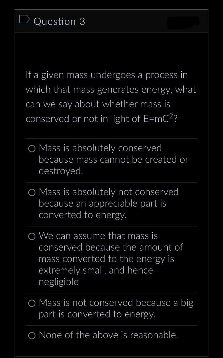 D Question 3
If a given mass undergoes a process in
which that mass generates energy, what
can we say about whether mass is
conserved or not in light of E=mC²?
O Mass is absolutely conserved
because mass cannot be created or
destroyed.
O Mass is absolutely not conserved
because an appreciable part is
converted to energy.
O We can assume that mass is
conserved because the amount of
mass converted to the energy is
extremely small, and hence
negligible
O Mass is not conserved because a big
part is converted to energy.
O None of the above is reasonable.