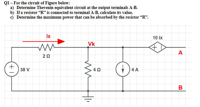 Q1- For the circuit of Figure below:
a) Determine Thevenin equivalent circuit at the output terminals A-B.
b) If a resistor "R" is connected to terminal A-B, calculate its value.
c) Determine the maximum power that can be absorbed by the resistor "R".
Ix
10 Ix
Vk
A
20
38 V
4 A
B
+1
