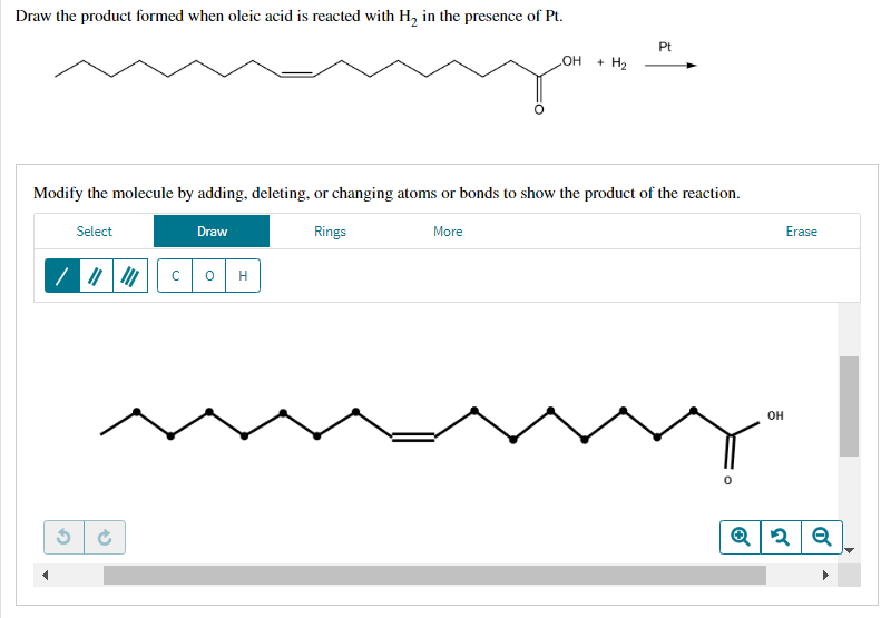Draw the product formed when oleic acid is reacted with H₂ in the presence of Pt.
Pt
OH + H₂
Modify the molecule by adding, deleting, or changing atoms or bonds to show the product of the reaction.
Select
Draw
Rings
More
/||||||| C 0 H
Ć
Erase
OH
0
Q2 Q