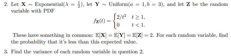 ~
2. Let X Exponential(\
variable with PDF
=
= ½), let Y~ Uniform(a = 1, b = 3), and let Z be the random.
fz(t) =
{2/12
√2/t2 t≥1,
t< 1.
These have something in common: E[X] = E[Y] = E[Z] = 2. For each random variable, find
the probability that it's less than this expected value.
3. Find the variance of each random variable in question 2.