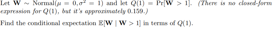 ~
= 0,0² = 1) and let Q(1).
=
Pr[W1]. (There is no closed-form
Let W Normal(μ
expression for Q(1), but it's approximately 0.159.)
Find the conditional expectation E[W | W> 1] in terms of Q(1).