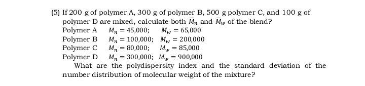 (5) If 200 g of polymer A, 300 g of polymer B, 500 g polymer C, and 100 g of
polymer D are mixed, calculate both M, and Mw of the blend?
Polymer A Mn = 45,000;
Polymer B M, = 100,000; Mw = 200,000
Polymer C M, = 80,000;
Polymer D
What are the polydispersity index and the standard deviation of the
number distribution of molecular weight of the mixture?
Mw = 65,000
Mw = 85,000
Mn = 300,000; Mw = 900,000

