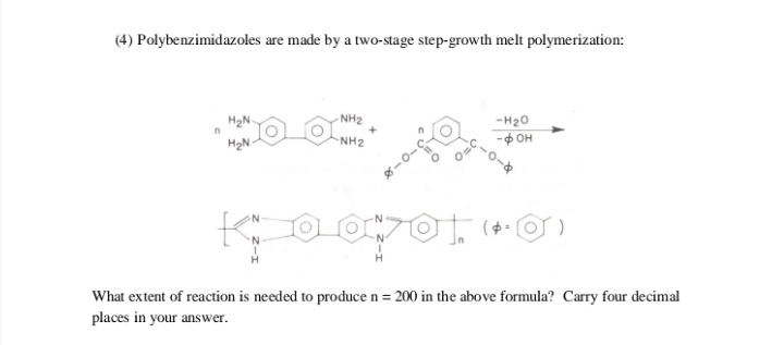 (4) Polybenzimidazoles are made by a two-stage step-growth melt polymerization:
H2N-
- NH2
-H20
H2N
NH2
-фон
What extent of reaction is needed to produce n = 200 in the above formula? Carry four decimal
places in your answer.
