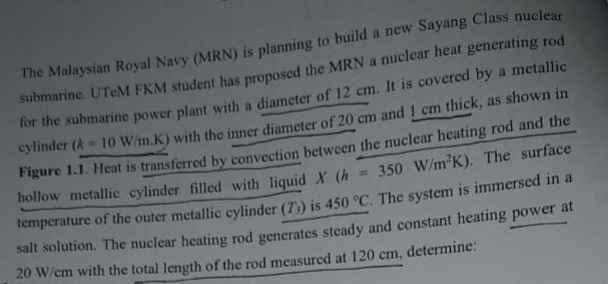 The Malaysian Royal Navy (MRN) is planning to build a new Sayang Class nuclear
submarine. UTeM FKM student has proposed the MRN a nuclear heat generating rod
for the submarine power plant with a diameter of 12 cm. It is covered by a metallic
cylinder (k = 10 W/m.K) with the inner diameter of 20 cm and 1 cm thick, as shown in
350 W/m²K). The surface
Figure 1.1. Heat is transferred by convection between the nuclear heating rod and the
hollow metallic cylinder filled with liquid X (h
temperature of the outer metallic cylinder (73) is 450 °C. The system is immersed in a
salt solution. The nuclear heating rod generates steady and constant heating power at
20 W/cm with the total length of the rod measured at 120 cm, determine: