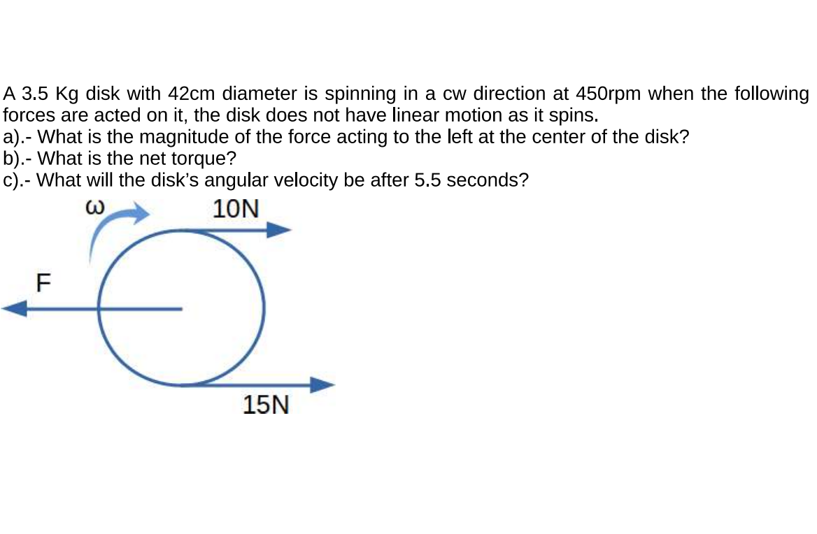 A 3.5 Kg disk with 42cm diameter is spinning in a cw direction at 450rpm when the following
forces are acted on it, the disk does not have linear motion as it spins.
a).- What is the magnitude of the force acting to the left at the center of the disk?
b).- What is the net torque?
c).- What will the disk's angular velocity be after 5.5 seconds?
10N
F
15N
