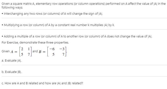 Given a square matrix A, elementary row operations (or column operations) performed on A affect the value of JA| in the
following ways:
• Interchanging any two rows (or columns) of A will change the sign of |AJ.
Multiplying a row (or column) of A by a constant real number k multiplies |A| by k.
• Adding a multiple of a row (or column) of A to another row (or column) of A does not change the value of |AJ.
For Exercise, demonstrate these three properties.
[2
Given A =
-3
7.
-6
and B =
[5 7.
5
a. Evaluate JA|-
b. Evaluate |B|-
c. How are A and B related and how are JA| and B| related?
