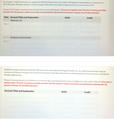 On October 1. 2020, Shamrock, Inc. assigns $1,160.700 aof its accounts recelvable to Bridgeport National Bank as collateral for a
$747,900 note. The bank assesses a finance charge of 3 of the receivables assigned and interest on the note of 9N
Prepare the October 1 journal entries for both Shamrock and Bridgeport. fno entryis required, select "No Entry for the account titles
and enter O for the amounts. Credit account titles are automutically indented when the amount is entered. Do not indent manually)
Date Account Titles and Explanation
Debit
Credit
Shamrock. Inc.
Oct. 1
Bridgeport National Bank
Oct. 1
Sheffield Incorporated factored $134.100 of accounts receivable with Engram Factors Inc. on a with recourse basis. Engram
assesses a 2% finance charge of the amount of accounts receivable and retains an amount equal to 7% of accounts receivable for
possible adjustments
Prepare the journal entry for Sheffield to record the sale, assuming that the recourse liability has a fair value of $6,970. (f no entry is
required, select "No Entry" for the acount titles and enter O for the amounts. Credit account titles are automatically indented when the
amount is entered. Do not indent manualy)
Account Titles and Explanation
Debit
Credit
