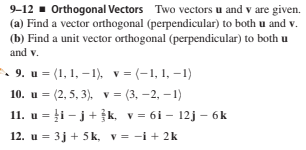 9-12 - Orthogonal Vectors Two vectors u and v are given.
(a) Find a vector orthogonal (perpendicular) to both u and v.
(b) Find a unit vector orthogonal (perpendicular) to both u
and v.
• 9. u = (1, 1, –1), v = (-1, 1, –1)
10. u = (2, 5, 3), v = (3, -2, – 1)
11. u = ļi - j+ k, v = 6i – 12j – 6k
12. u = 3j + 5 k, v = -i + 2k
