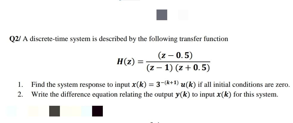 Q2/ A discrete-time system is described by the following transfer function
(z – 0.5)
(z – 1) (z + 0.5)
H(z)
Find the system response to input x(k) = 3-k+1) u(k) if all initial conditions are zero.
Write the difference equation relating the output y(k) to input x(k) for this system.
1.
2.
