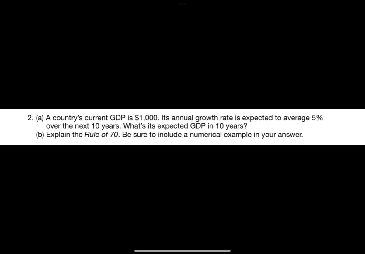 2. (a) A country's current GDP is $1,000. Its annual growth rate is expected to average 5%
over the next 10 years. What's its expected GDP in 10 years?
(b) Explain the Rule of 70. Be sure to include a numerical example in your answer.