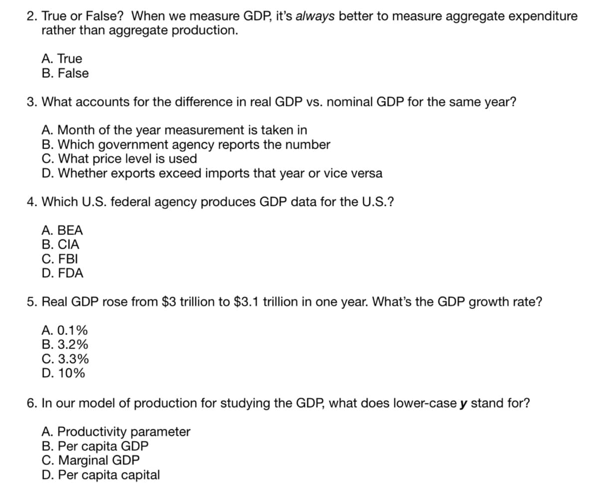 2. True or False? When we measure GDP, it's always better to measure aggregate expenditure
rather than aggregate production.
A. True
B. False
3. What accounts for the difference in real GDP vs. nominal GDP for the same year?
A. Month of the year measurement is taken in
B. Which government agency reports the number
C. What price level is used
D. Whether exports exceed imports that year or vice versa
4. Which U.S. federal agency produces GDP data for the U.S.?
A. BEA
B. CIA
C. FBI
D. FDA
5. Real GDP rose from $3 trillion to $3.1 trillion in one year. What's the GDP growth rate?
A. 0.1%
B. 3.2%
C. 3.3%
D. 10%
6. In our model of production for studying the GDP, what does lower-case y stand for?
A. Productivity parameter
B. Per capita GDP
C. Marginal GDP
D. Per capita capital