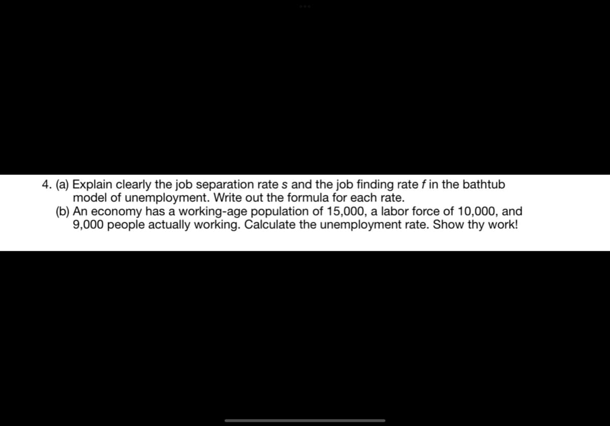 4. (a) Explain clearly the job separation rates and the job finding rate f in the bathtub
model of unemployment. Write out the formula for each rate.
(b) An economy has a working-age population of 15,000, a labor force of 10,000, and
9,000 people actually working. Calculate the unemployment rate. Show thy work!