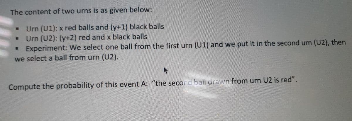 The content of two urns is as given below:
Urn (U1): x red balls and (y+1) black balls
Urn (U2): (y+2) red and x black balls
Experiment: We select one ball from the first urn (U1) and we put it in the second urn (U2), then
we select a ball from urn (U2).
Compute the probability of this event A: "the second ball drawn from urn U2 is red".
