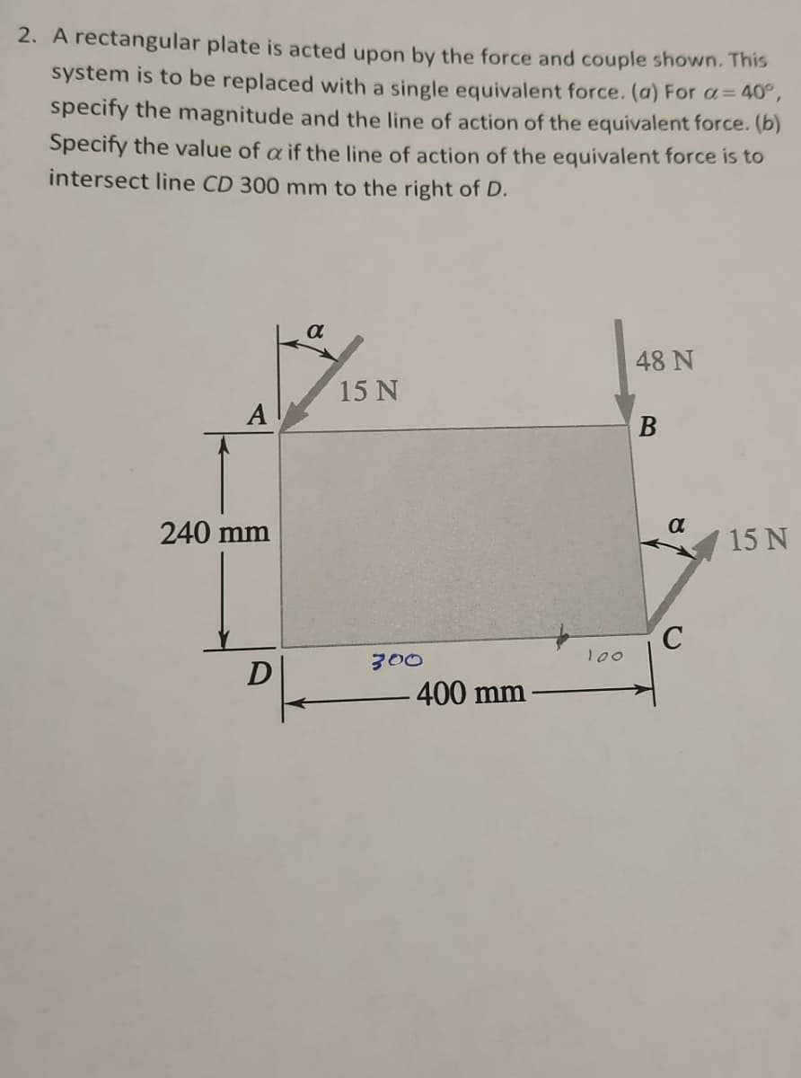 2. A rectangular plate is acted upon by the force and couple shown. This
system is to be replaced with a single equivalent force. (a) For a= 40°,
specify the magnitude and the line of action of the equivalent force. (b)
Specify the value of a if the line of action of the equivalent force is to
intersect line CD 300 mm to the right of D.
a
48 N
15 N
A
B
240 mm
15 N
300
100
400 mm
