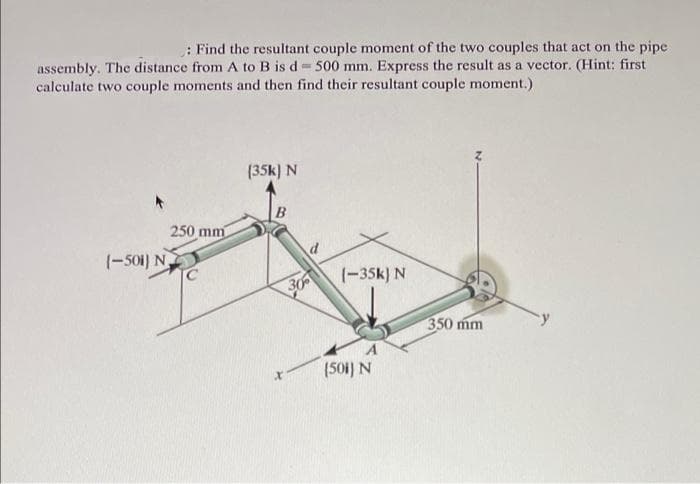 : Find the resultant couple moment of the two couples that act on the pipe
assembly. The distance from A to B is d= 500 mm. Express the result as a vector. (Hint: first
calculate two couple moments and then find their resultant couple moment.)
(35k) N
250 mm
(-501) N
(-35k) N
350 mm
(501) N

