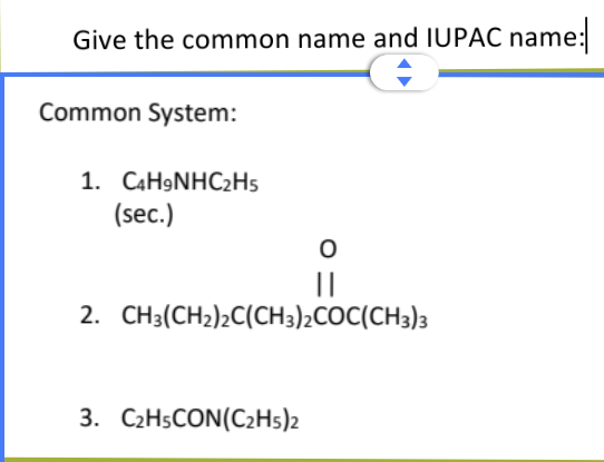 Give the common name and IUPAC name:
Common System:
1. C4H9NHC₂H5
(sec.)
||
2. CH3(CH₂)2C(CH3)2COC(CH3)3
3. C₂H5CON(C2H5)2
O