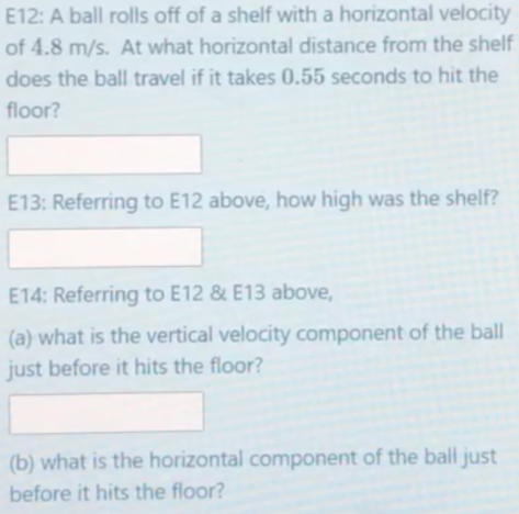 E12: A ball rolls off of a shelf with a horizontal velocity
of 4.8 m/s. At what horizontal distance from the shelf
does the ball travel if it takes 0.55 seconds to hit the
floor?
E13: Referring to E12 above, how high was the shelf?
E14: Referring to E12 & E13 above,
(a) what is the vertical velocity component of the ball
just before it hits the floor?
(b) what is the horizontal component of the ball just
before it hits the floor?

