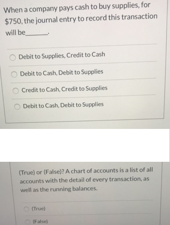 When a company pays cash to buy supplies, for
$750, the journal entry to record this transaction
will be
Debit to Supplies, Credit to Cash
Debit to Cash, Debit to Supplies
Credit to Cash, Credit to Supplies
Debit to Cash, Debit to Supplies
(True) or (False)? A chart of accounts is a list of all
accounts with the detail of every transaction, as
well as the running balances.
(True)
(False)
