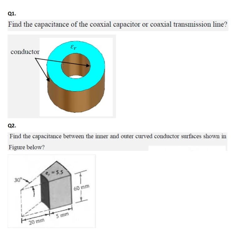 Q1.
Find the capacitance of the coaxial capacitor or coaxial transmission line?
conductor
Er
Q2.
Find the capacitance between the inner and outer curved conductor surfaces shown in
Figure below?
e,5.5
30°
60 mm
5 mm
20 mm
