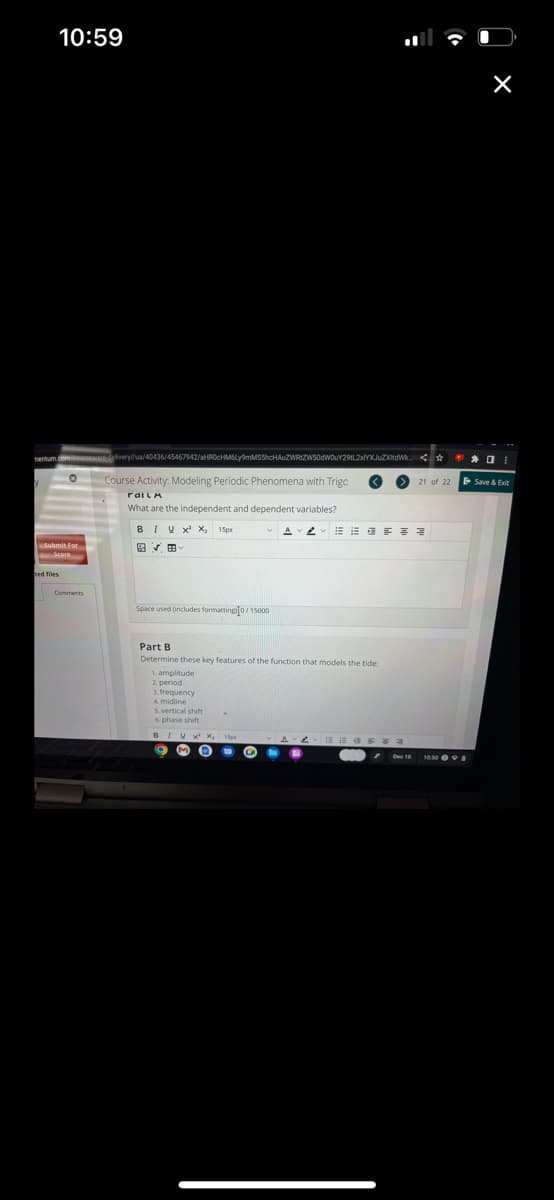 10:59
Submit For
ed files
Comments
delivery//ua/40436/45467942/aHR0cHM6Ly9mMSShcHAUZWRtZW50dW0uY29tL2xlYXJuZXdWk0
Course Activity: Modeling Periodic Phenomena with Trigo
railA
What are the independent and dependent variables?
BIY X¹ X₂ 15px
VE
Space used (includes formatting0/15000
Part B
Determine these key features of the function that models the tide:
1. amplitude
2. period
frequency
4. midline
5. vertical shift
6. phase shift
9 M O
U G
21 of 22
AAEEE
Save & Exit