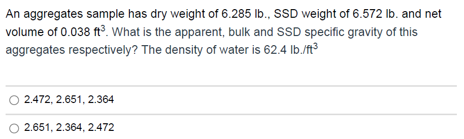 An aggregates sample has dry weight of 6.285 lb., SSD weight of 6.572 Ib. and net
volume of 0.038 ft°. What is the apparent, bulk and SSD specific gravity of this
aggregates respectively? The density of water is 62.4 Ib./ft3
O 2.472, 2.651, 2.364
2.651, 2.364, 2.472

