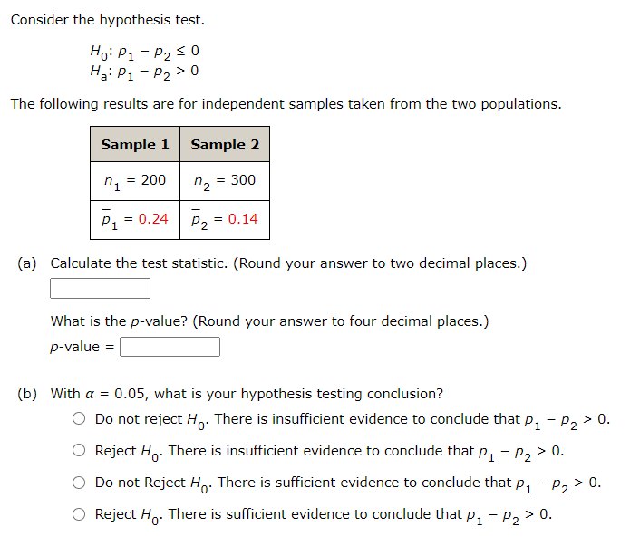 Consider the hypothesis test.
Ho: P1 - P2 < 0
Hai P1- P2 > 0
The following results are for independent samples taken from the two populations.
Sample 1
Sample 2
= 200
= 300
n2
p, = 0.24
P2 = 0.14
(a) Calculate the test statistic. (Round your answer to two decimal places.)
What is the p-value? (Round your answer to four decimal places.)
p-value =
(b) With a = 0.05, what is your hypothesis testing conclusion?
O Do not reject Ho: There is insufficient evidence to conclude that p, - p, > 0.
Reject Ho. There is insufficient evidence to conclude that p, - p, > 0.
Do not Reject H: There is sufficient evidence to conclude that p, - p, > 0.
O Reject Ho. There is sufficient evidence to conclude that p, - p, > 0.

