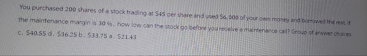 You purchased 200 shares of a stock trading at $45 per share and used $6,000 of your own money and borrowed the rest. If
the maintenance margin is 30%, how low can the stock go before you receive a maintenance call? Group of answer choices
c. $40.55 d. $36.25 b. $33.75 a. $21.43
