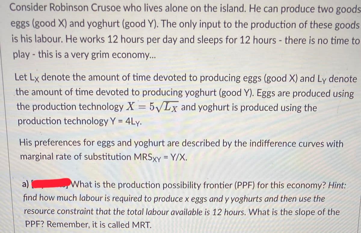 Consider Robinson Crusoe who lives alone on the island. He can produce two goods
eggs (good X) and yoghurt (good Y). The only input to the production of these goods
is his labour. He works 12 hours per day and sleeps for 12 hours - there is no time to
play- this is a very grim economy...
Let Lx denote the amount of time devoted to producing eggs (good X) and Ly denote
the amount of time devoted to producing yoghurt (good Y). Eggs are produced using
the production technology X = 5√Lx and yoghurt is produced using the
production technology Y = 4Ly.
His preferences for eggs and yoghurt are described by the indifference curves with
marginal rate of substitution MRSxy = Y/X.
a)
What is the production possibility frontier (PPF) for this economy? Hint:
find how much labour is required to produce x eggs and y yoghurts and then use the
resource constraint that the total labour available is 12 hours. What is the slope of the
PPF? Remember, it is called MRT.