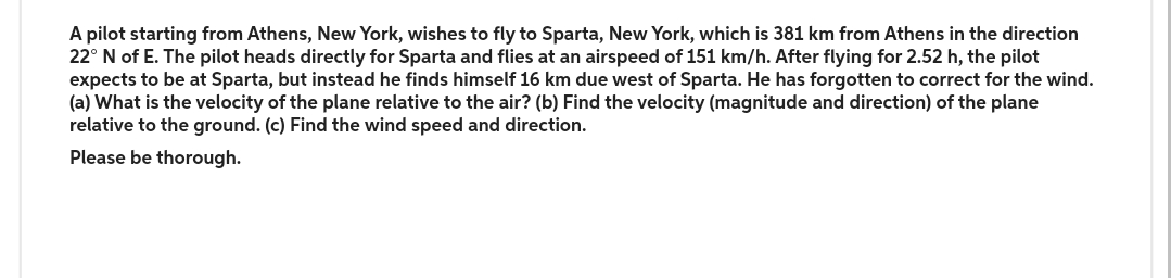 A pilot starting from Athens, New York, wishes to fly to Sparta, New York, which is 381 km from Athens in the direction
22° N of E. The pilot heads directly for Sparta and flies at an airspeed of 151 km/h. After flying for 2.52 h, the pilot
expects to be at Sparta, but instead he finds himself 16 km due west of Sparta. He has forgotten to correct for the wind.
(a) What is the velocity of the plane relative to the air? (b) Find the velocity (magnitude and direction) of the plane
relative to the ground. (c) Find the wind speed and direction.
Please be thorough.
