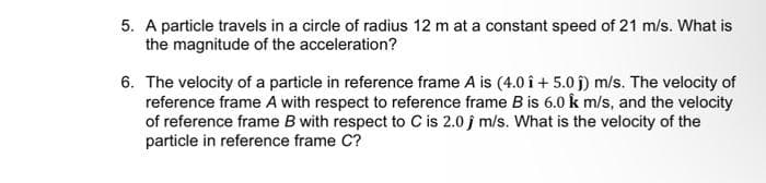 5. A particle travels in a circle of radius 12 m at a constant speed of 21 m/s. What is
the magnitude of the acceleration?
6. The velocity of a particle in reference frame A is (4.0 î+ 5.0ĵ) m/s. The velocity of
reference frame A with respect to reference frame B is 6.0 k m/s, and the velocity
of reference frame B with respect to C is 2.0 j m/s. What is the velocity of the
particle in reference frame C?