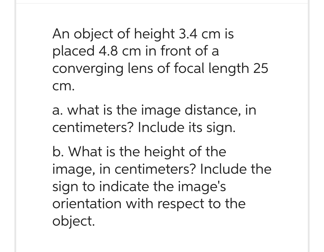 An object of height 3.4 cm is
placed 4.8 cm in front of a
converging lens of focal length 25
cm.
a. what is the image distance, in
centimeters? Include its sign.
b. What is the height of the
image, in centimeters? Include the
sign to indicate the image's
orientation with respect to the
object.