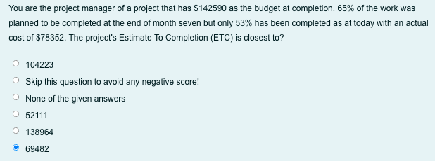 You are the project manager of a project that has $142590 as the budget at completion. 65% of the work was
planned to be completed at the end of month seven but only 53% has been completed as at today with an actual
cost of $78352. The project's Estimate To Completion (ETC) is closest to?
104223
Skip this question to avoid any negative score!
None of the given answers
52111
O 138964
• 69482
