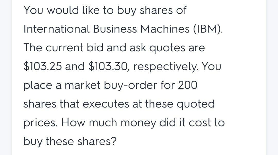 You would like to buy shares of
International Business Machines (IBM).
The current bid and ask quotes are
$103.25 and $103.30, respectively. You
place a market buy-order for 200
shares that executes at these quoted
prices. How much money did it cost to
buy these shares?
