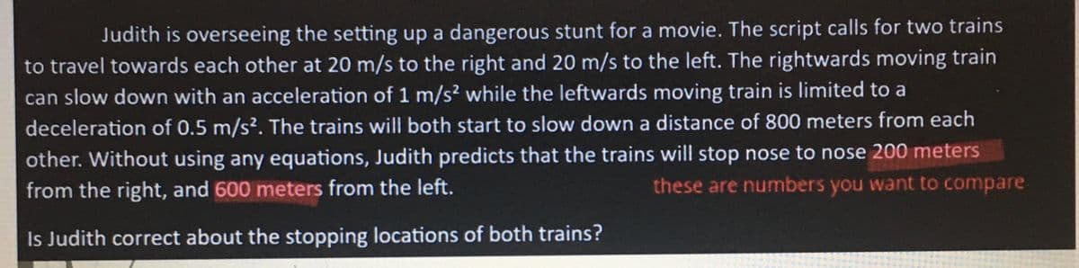 Judith is overseeing the setting up a dangerous stunt for a movie. The script calls for two trains
to travel towards each other at 20 m/s to the right and 20 m/s to the left. The rightwards moving train
can slow down with an acceleration of 1 m/s² while the leftwards moving train is limited to a
deceleration of 0.5 m/s². The trains will both start to slow down a distance of 800 meters from each
other. Without using any equations, Judith predicts that the trains will stop nose to nose 200 meters
from the right, and 600 meters from the left.
these are numbers you want to compare
Is Judith correct about the stopping locations of both trains?