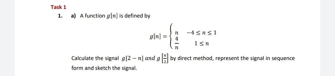 Task 1
1.
a) A function g[n] is defined by
-4 <n<1
4
n
g[n] =
1<n
n
Calculate the signal g[2 – n] and gA by direct method, represent the signal in sequence
form and sketch the signal.
