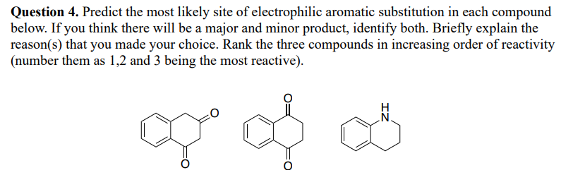 Question 4. Predict the most likely site of electrophilic aromatic substitution in each compound
below. If you think there will be a major and minor product, identify both. Briefly explain the
reason(s) that you made your choice. Rank the three compounds in increasing order of reactivity
(number them as 1,2 and 3 being the most reactive).
of of as