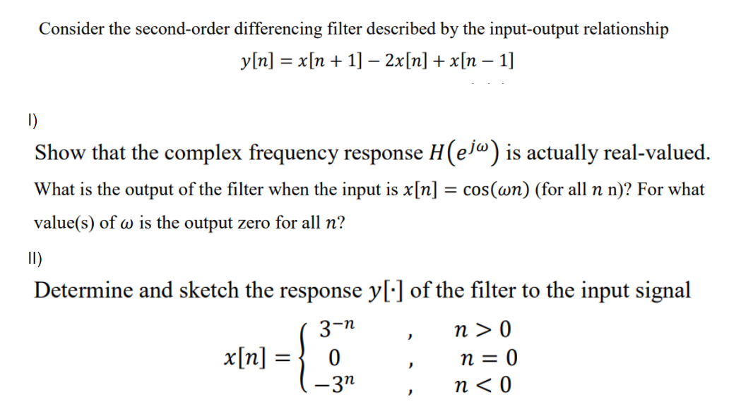 Consider the second-order differencing filter described by the input-output relationship
y[n] = x[n + 1] - 2x[n] + x[n – 1]
I)
Show that the complex frequency response H(ej") is actually real-valued.
What is the output of the filter when the input is x[n] = cos(wn) (for all n n)? For what
value(s) of w is the output zero for all n?
I)
Determine and sketch the response y[:] of the filter to the input signal
n > 0
n = 0
n < 0
3-n
x[n] :
-3n
