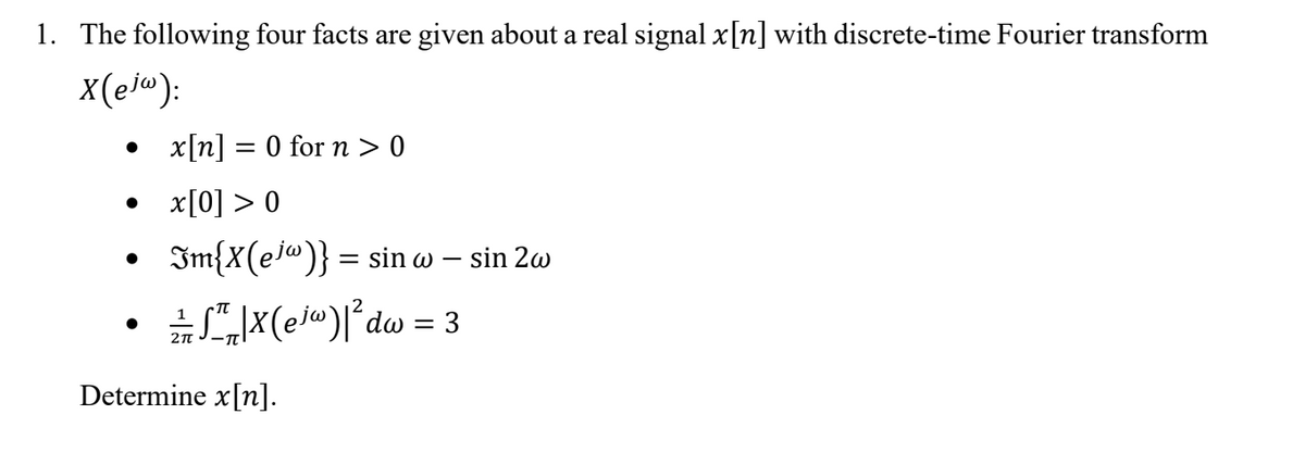 1. The following four facts are given about a real signal x[n] with discrete-time Fourier transform
x(ej"):
x[n] = 0 for > 0
• x[0] > 0
Im{X(ej@)} = sin w – sin 2w
S",|X(e/")l°dw = 3
Determine x[n].
