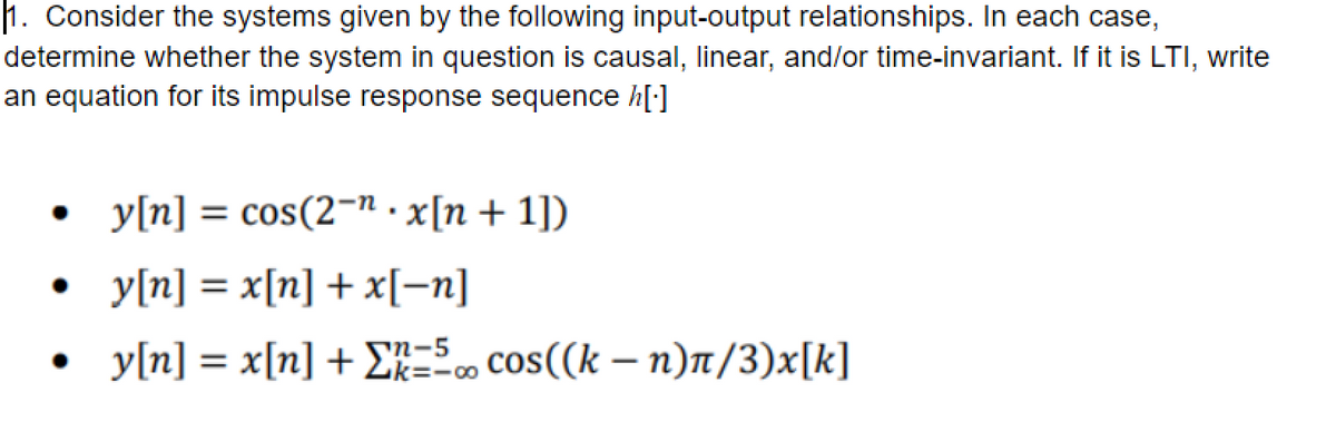 1. Consider the systems given by the following input-output relationships. In each case,
determine whether the system in question is causal, linear, and/or time-invariant. If it is LTI, write
an equation for its impulse response sequence h[:]
• y[n] = cos(2-n . x[n + 1])
• y[n] = x[n] + x[=n]
%3D
y[n] = x[n] + £k=-∞
n-5
cos((k – n)t/3)x[k]
