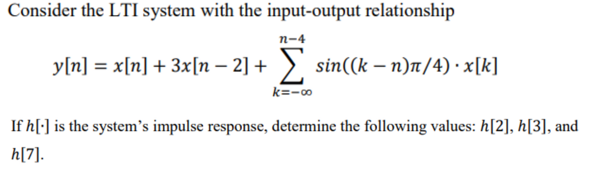 Consider the LTI system with the input-output relationship
n-4
y[n] = x[n] + 3x[n – 2] + >. sin((k – n)t/4) · x[k]
k=-00
If h[:] is the system's impulse response, determine the following values: h[2], h[3], and
h[7].
