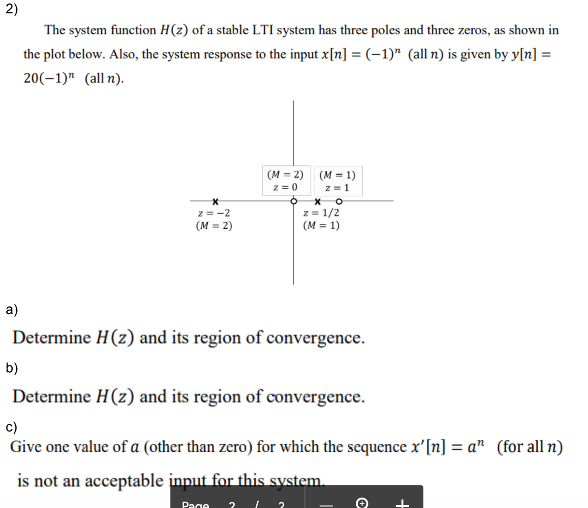 2)
The system function H(z) of a stable LTI system has three poles and three zeros, as shown in
the plot below. Also, the system response to the input x[n] = (-1)" (all n) is given by y[n] =
%3D
20(–1)" (all n).
(M = 2)
z = 0
(M = 1)
z = 1
z = -2
(M = 2)
z = 1/2
(M = 1)
a)
Determine H(z) and its region of convergence.
b)
Determine H(z) and its region of convergence.
c)
Give one value of a (other than zero) for which the sequence x'[n] = a" (for all n)
is not an acceptable input for this system.
Page
+
