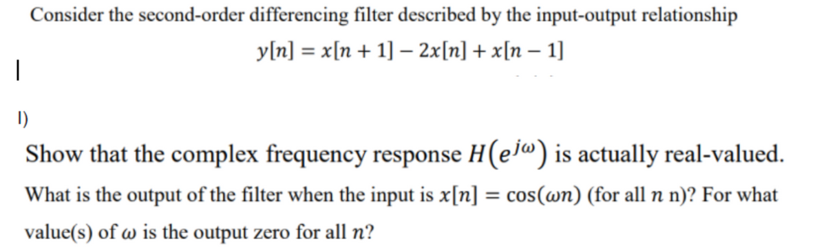 Consider the second-order differencing filter described by the input-output relationship
y[n] = x[n + 1] – 2x[n] + x[n – 1]
1)
Show that the complex frequency response H(ej") is actually real-valued.
What is the output of the filter when the input is x[n] = cos(wn) (for all n n)? For what
value(s) of w is the output zero for all n?
