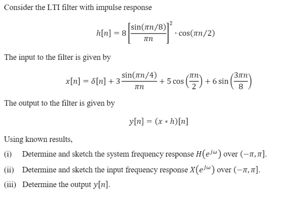 Consider the LTI filter with impulse response
[sin(an/8)]
h[n] = 8
• cos(In/2)
πη
The input to the filter is given by
(受)
sin(an/4)
(3ny
x[n] = 8[n] + 3•
+ 5 cos
+6 sin
%3D
The output to the filter is given by
y[n] = (x * h)[n]
Using known results,
(i) Determine and sketch the system frequency response H(ej«) over (–n, n].
(ii) Determine and sketch the input frequency response X(e]®) over (–1,1].
(iii) Determine the output y[n].
