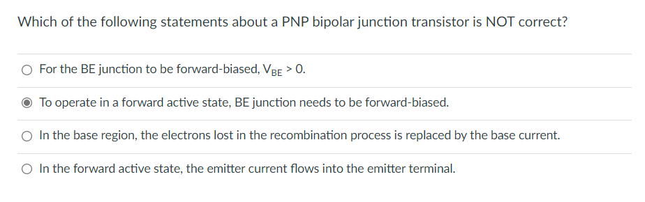 Which of the following statements about a PNP bipolar junction transistor is NOT correct?
O For the BE junction to be forward-biased, VBE > 0.
O To operate in a forward active state, BE junction needs to be forward-biased.
O In the base region, the electrons lost in the recombination process is replaced by the base current.
O In the forward active state, the emitter current flows into the emitter terminal.
