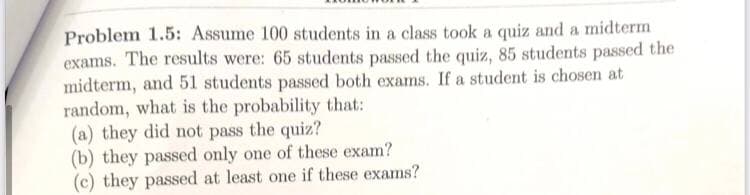 Problem 1.5: Assume 100 students in a class took a quiz and a midterm
exams. The results were: 65 students passed the quiz, 85 students passed the
midterm, and 51 students passed both exams. If a student is chosen at
random, what is the probability that:
(a) they did not pass the quiz?
(b) they passed only one of these exam?
(c) they passed at least one if these exams?
