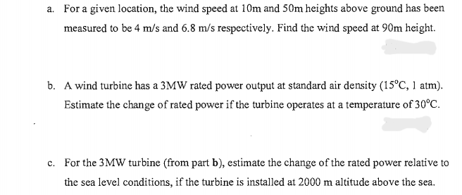 a. For a given location, the wind speed at 10m and 50m heights above ground has been
measured to be 4 m/s and 6.8 m/s respectively. Find the wind speed at 90m height.
b. A wind turbine has a 3MW rated power output at standard air density (15°C, 1 atm).
Estimate the change of rated power if the turbine operates at a temperature of 30°C.
c. For the 3MW turbine (from part b), estimate the change of the rated power relative to
the sea level conditions, if the turbine is installed at 2000 m altitude above the sea.
