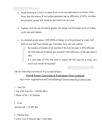 a. Water flowing at 2.6 KL/s is taken from a river and delivered to a turbine 100m
lower than the source. If the turbine/generator has an efficiency of 45%, calculate
the electrical power that would be delivered over one year.
b. Explain, with the aid of suitable graphs, the charge and discharge cycle of a deep
cycle lead acid battery.
c. In a thermal power plant, 1500 MWh of energy is to be produced in a day, half
from oil and half from natural gas, Calculate, for a one year period:
the number of barrels of oil required if the fuel oil plant is 40% efficient.
the total amount of natural gas required if the efficiency of the gas plant is
48%
If a coal plant of 45% was used to supply the full load for a week, how
much coal would be required?
Use the following conversions in your calculations.
Fuel & Energy Conversion & Equivalence Chart (reduced)
http://www.cogeneration.net/FuelAndEnergyConversionandEquivalence.htm
1. Fuel Oil:
1 Gal of #4 Fuel Oil - 145,000 Bou's
1 Barrel of Oil -42 Gallons
2. Coal:
1pound coal = 12,000 Bru
3. Natural Gas:
1 Cubic Foot of Natural Gas-1030 Btu's